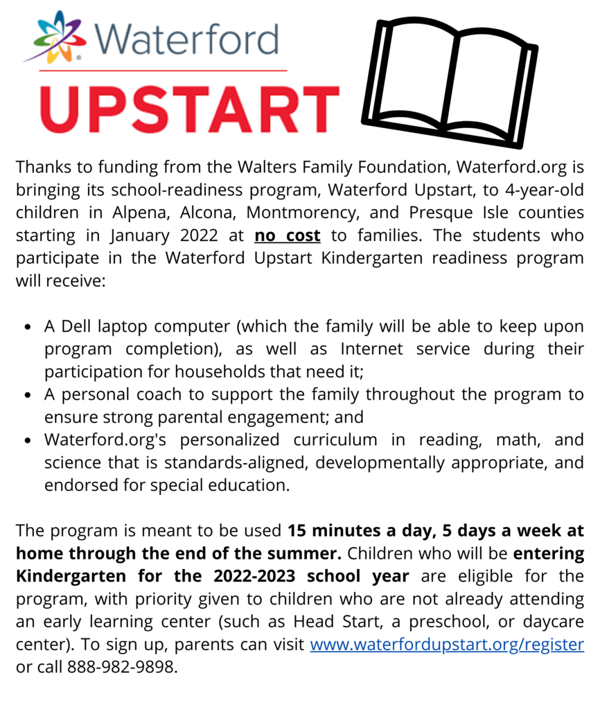 Thanks to funding from the Walters Family Foundation, Waterford.org is bringing its school-readiness program, Waterford Upstart, to 4-year-old children in Alpena, Alcona, Montmorency, and Presque Isle counties starting in January 2022 at no cost to families. For more information see the flyers attached. To sign up, parents can visit www.waterfordupstart.org/register or call 888-982-9898.
