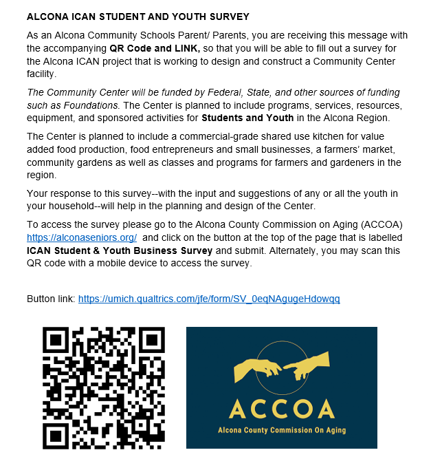 Students in 1st-12th grade are invited to complete the ACCOA survey for the Alcona ICAN project that is working to design and construct a Community Center in Alcona County. The survey will ensure youth have a voice in the types of programs, services, resources, and opportunities available through the future Community Center. Parents/guardians can help their students complete the survey at https://umich.qualtrics.com/jfe/form/SV_0eqNAgugeHdowqq This is not a school facilitated survey.